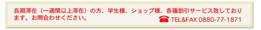 長期滞在(一週間以上滞在)の方、学生様、ショップ様、各種割引サービス致しております。お問合わせください。TEL&FAX 0880-77-1871